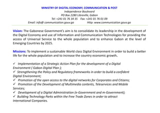 MINISTRY OF DIGITAL ECONOMY, COMMUNICATION & POST
Independence Boulevard
PO Box 2280 Libreville, Gabon
Tel: +241 01 76 34 35 Fax: +241 01 76 01 09
Email: info@ communication.gouv.ga Http: www.communication.gouv.ga
Vision: The Gabonese Government’s aim is to consolidate its leadership in the development of
the Digital Economy and use of Information and Communication Technologies for providing the
access of Universal Service to the whole population and to enhance Gabon at the level of
Emerging Countries by 2025.
Missions: To implement a sustainable World class Digital Environment in order to build a better
life for the whole population and to increase the country economic growth.
Implementation of a Strategic Action Plan for the development of a Digital
Environment ( Gabon Digital Plan );
Strengthening the Policy and Regulatory frameworks in order to build a confident
Digital Environment;
Promotion of the open access to the digital networks for Corporates and Citizens;
Promotion of the Development of Multimedia contents, Teleservices and Mobile
Services;
Development of a Digital Administration (e-Government and m-Government);
Building Technology Parks within the Free Trade Zones in order to attract
International Companies.
 