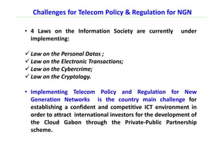Challenges for Telecom Policy & Regulation for NGN
• 4 Laws on the Information Society are currently under
implementing:
Law on the Personal Datas ;
Law on the Electronic Transactions;
Law on the Cybercrime;
Law on the Cryptology.
• Implementing Telecom Policy and Regulation for New
Generation Networks is the country main challenge for
establishing a confident and competitive ICT environment in
order to attract international investors for the development of
the Cloud Gabon through the Private-Public Partnership
scheme.
 