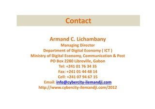 Contact
Armand C. Lichambany
Managing Director
Department of Digital Economy ( ICT )
Ministry of Digital Economy, Communication & Post
PO Box 2280 Libreville, Gabon
Tel: +241 01 76 34 35
Fax: +241 01 44 48 14
Cell: +241 07 94 67 15
Email: info@cybercity-ilemandji.com
http://www.cybercity-ilemandji.com/2012
 