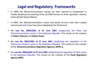 Legal and Regulatory Frameworks
• In 1999, the Telecommunications market has been opened to competition in
mobile telephony by awarding three (3) GSM licenses to three operators: Libertis,
Celtel (Airtel) Telecel (Moov).
• In 2001, the Telecommunications sector and postal services have been deeply
restructured and 3 Law have been adopted by the Parliament:
the Law No. 0004/2001 of 27 June 2001 reorganizing the Posts and
Telecommunications sector in the Gabonese Republic. This results on the creation
of Gabon Telecom and Gabon Poste;
the Law No. 0005/2001 of 27 June 2001 establishing the regulation of the
Telecommunications sector in the Gabonese Republic. This results on the creation
of the Telecommunications Regulatory Agency ( ARTEL );
the Law No. 0006/2001 of 27 June 2001 establishing the regulation of Posts sector
in the Gabonese Republic. This results on the creation of the Posts Regulatory
Agency (ARP).
 