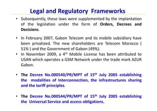 Legal and Regulatory Frameworks
• Subsequently, these laws were supplemented by the implantation
of the legislation under the form of Orders, Decrees and
Decisions.
• In February 2007, Gabon Telecom and its mobile subsidiary have
been privatized. The new shareholders are Telecom Morocco (
51% ) and the Government of Gabon (49%).
• In November 2009, a 4th Mobile License has been attributed to
USAN which operates a GSM Network under the trade mark AZUR
Gabon.
• The Decree No.000540/PR/MPT of 15th July 2005 establishing
the modalities of Interconnection, the infrastructures sharing
and the tariff principles.
• The Decree No.000544/PR/MPT of 15th July 2005 establishing
the Universal Service and access obligations.
 