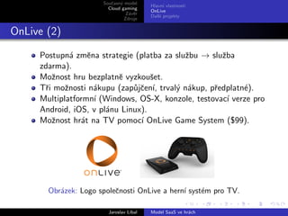 Souˇasn´ model
                         c y
                                         Hlavn´ vlastnosti
                                               ı
                        Cloud gaming
                                         OnLive
                                Z´vˇr
                                 a e
                                         Dalˇı projekty
                                            s´
                               Zdroje


OnLive (2)

     Postupn´ zmˇna strategie (platba za sluˇbu → sluˇba
              a   e                         z        z
     zdarma).
     Moˇnost hru bezplatnˇ vyzkouˇet.
        z                 e        s
     Tˇi moˇnosti n´kupu (zap˚jˇen´ trval´ n´kup, pˇedplatn´).
      r     z       a         u c ı,     y a       r       e
     Multiplatformn´ (Windows, OS-X, konzole, testovac´ verze pro
                    ı                                  ı
     Android, iOS, v pl´nu Linux).
                       a
     Moˇnost hr´t na TV pomoc´ OnLive Game System ($99).
        z       a               ı




       Obr´zek: Logo spoleˇnosti OnLive a hern´ syst´m pro TV.
          a               c                   ı     e

                        Jaroslav L´
                                  ıbal   Model SaaS ve hr´ch
                                                         a
 