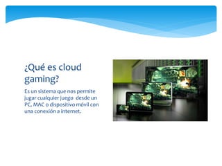 Es un sistema que nos permite
jugar cualquier juego desde un
PC, MAC o dispositivo móvil con
una conexión a internet.
¿Qué es cloud
gaming?
 