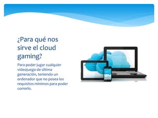 Para poder jugar cualquier
videojuego de última
generación, teniendo un
ordenador que no posea los
requisitos mínimos para poder
correrlo.
¿Para qué nos
sirve el cloud
gaming?
 