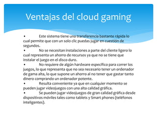 Ventajas del cloud gaming
• Este sistema tiene una transferencia bastante rápida lo
cual permite que con un solo clic puedas jugar en cuestión de
segundos.
• No se necesitan instalaciones a parte del cliente ligero lo
cual representa un ahorro de recursos ya que no se tiene que
instalar el juego en el disco duro.
• No requiere de algún hardware específico para correr los
juegos, lo que representa que no sea necesario tener un ordenador
de gama alta, lo que supone un ahorro al no tener que gastar tanto
dinero comprando un ordenador potente.
• Resulta conveniente ya que en cualquier momento se
pueden jugar videojuegos con una alta calidad gráfica.
• Se pueden jugar videojuegos de gran calidad gráfica desde
dispositivos móviles tales como tablets y Smart phones (teléfonos
inteligentes).
 