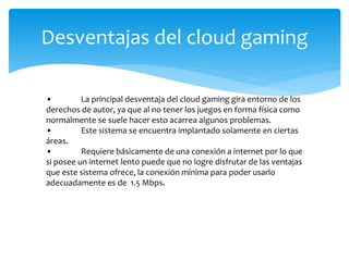 Desventajas del cloud gaming
• La principal desventaja del cloud gaming gira entorno de los
derechos de autor, ya que al no tener los juegos en forma física como
normalmente se suele hacer esto acarrea algunos problemas.
• Este sistema se encuentra implantado solamente en ciertas
áreas.
• Requiere básicamente de una conexión a internet por lo que
si posee un internet lento puede que no logre disfrutar de las ventajas
que este sistema ofrece, la conexión mínima para poder usarlo
adecuadamente es de 1.5 Mbps.
 