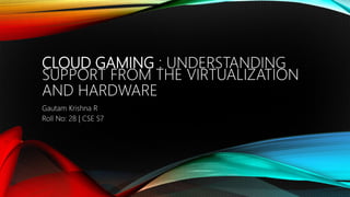 CLOUD GAMING : UNDERSTANDING
SUPPORT FROM THE VIRTUALIZATION
AND HARDWARE
Gautam Krishna R
Roll No: 28 | CSE S7
 
