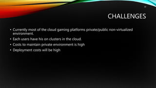 CHALLENGES
• Currently most of the cloud gaming platforms private/public non-virtualized
environment.
• Each users have his on clusters in the cloud.
• Costs to maintain private environment is high
• Deployment costs will be high
10
 
