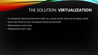 THE SOLUTION: VIRTUALIZATION
• A virtualized cloud environment refers to a cloud cluster that can be easily scaled.
• Each user have his own virtualized cloud environment
• Maintenance cost is low
• Deployment cost is low
11
 