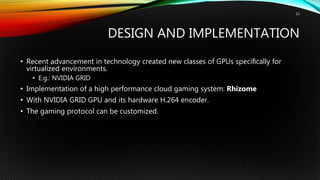 DESIGN AND IMPLEMENTATION
• Recent advancement in technology created new classes of GPUs speciﬁcally for
virtualized environments.
• E.g.: NVIDIA GRID
• Implementation of a high performance cloud gaming system: Rhizome
• With NVIDIA GRID GPU and its hardware H.264 encoder.
• The gaming protocol can be customized.
12
 