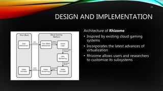 DESIGN AND IMPLEMENTATION
Architecture of Rhizome
• Inspired by existing cloud gaming
systems
• Incorporates the latest advances of
virtualization
• Rhizome allows users and researchers
to customize its subsystems
13
 