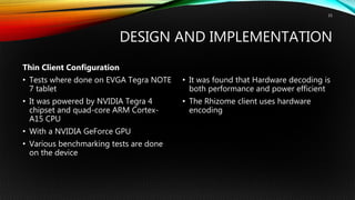 DESIGN AND IMPLEMENTATION
Thin Client Configuration
• Tests where done on EVGA Tegra NOTE
7 tablet
• It was powered by NVIDIA Tegra 4
chipset and quad-core ARM Cortex-
A15 CPU
• With a NVIDIA GeForce GPU
• Various benchmarking tests are done
on the device
• It was found that Hardware decoding is
both performance and power efficient
• The Rhizome client uses hardware
encoding
15
 