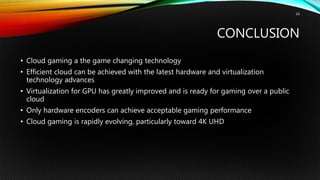 CONCLUSION
• Cloud gaming a the game changing technology
• Efficient cloud can be achieved with the latest hardware and virtualization
technology advances
• Virtualization for GPU has greatly improved and is ready for gaming over a public
cloud
• Only hardware encoders can achieve acceptable gaming performance
• Cloud gaming is rapidly evolving, particularly toward 4K UHD
16
 