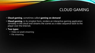 CLOUD GAMING
• Cloud gaming, sometimes called gaming on demand
• Cloud gaming, in its simplest form, renders an interactive gaming application
remotely in the cloud and streams the scenes as a video sequence back to the
player over the Internet.
• Two types:
• Video (or pixel) streaming
• File streaming
4
 