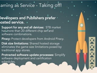 Gaming as Service - Taking off!
Developers and Publishers prefer
hosted service.
Support for any and all devices: STB market
has more than 20 different chip set and
software combinations.
Piracy: Protect developers from Android Piracy.
Disk size limitations: Shared hosted storage
eliminates the game size limitations posed by
traditional app stores.
Protracted software update processes: Simplify
software deployment and certification
schedules.
 