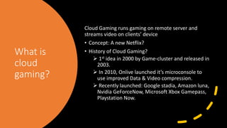 What is
cloud
gaming?
Cloud Gaming runs gaming on remote server and
streams video on clients’ device
• Concept: A new Netflix?
• History of Cloud Gaming?
 1st idea in 2000 by Game-cluster and released in
2003.
 In 2010, Onlive launched it’s microconsole to
use improved Data & Video compression.
 Recently launched: Google stadia, Amazon luna,
Nvidia GeForceNow, Microsoft Xbox Gamepass,
Playstation Now.
 