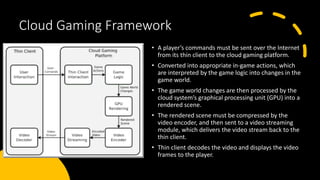 Cloud Gaming Framework
• A player’s commands must be sent over the Internet
from its thin client to the cloud gaming platform.
• Converted into appropriate in-game actions, which
are interpreted by the game logic into changes in the
game world.
• The game world changes are then processed by the
cloud system’s graphical processing unit (GPU) into a
rendered scene.
• The rendered scene must be compressed by the
video encoder, and then sent to a video streaming
module, which delivers the video stream back to the
thin client.
• Thin client decodes the video and displays the video
frames to the player.
 
