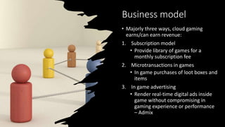 Business model
• Majorly three ways, cloud gaming
earns/can earn revenue:
1. Subscription model
• Provide library of games for a
monthly subscription fee
2. Microtransactions in games
• In game purchases of loot boxes and
items
3. In game advertising
• Render real-time digital ads inside
game without compromising in
gaming experience or performance
– Admix
 