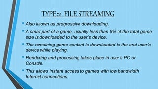 TYPE:2 FILE STREAMING
• Also known as progressive downloading.
• A small part of a game, usually less than 5% of the total game
size is downloaded to the user’s device.
• The remaining game content is downloaded to the end user’s
device while playing.
• Rendering and processing takes place in user’s PC or
Console.
• This allows instant access to games with low bandwidth
Internet connections.
 
