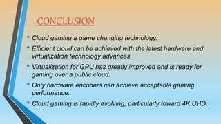 CONCLUSION
• Cloud gaming a game changing technology.
• Efficient cloud can be achieved with the latest hardware and
virtualization technology advances.
• Virtualization for GPU has greatly improved and is ready for
gaming over a public cloud.
• Only hardware encoders can achieve acceptable gaming
performance.
• Cloud gaming is rapidly evolving, particularly toward 4K UHD.
 