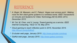 REFERENCE
• A. Bujari, M. Massaro, and C. Palazzi. Vegas over access point : Making
room for thin client game systems in a wireless home. IEEE Transactions
on Circuits and Systems for Video Technology,25(12):2002–2012,
December 2015.
• W. Cai, M. Chen, and V. Leung. Toward gaming as a service. IEEE
Internet Computing, 18(3):12–18, May 2014.
• Cloud gaming to reach inﬂection point in 2015, November 2014.
http://tinyurl.com/p3z9hs2.
• G-cluster web page, January 2015. http://www.gcluster.com/eng.
• GaiKai web page, January 2015. http://www.gaikai.com/eng .
 