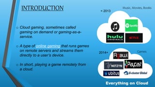 < 2013
2014+
INTRODUCTION
o Cloud gaming, sometimes called
gaming on demand or gaming-as-a-
service.
o A type of online gaming that runs games
on remote servers and streams them
directly to a user’s device.
o In short, playing a game remotely from
a cloud.
Everything on Cloud
Music, Movies, Books
Games
 