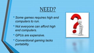 NEED?
•Some games requires high end
computers to run.
•Not everyone can afford high
end computers.
•GPUs are expensive.
•Conventional gaming lacks
portability.
 