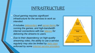 INFRASTRUCTURE
• Cloud gaming requires significant
infrastructure for the services to work as
intended.
• It includes datacenters and server-farms for
running the games, and high-bandwidth
internet connections with low latency for
delivering the streams to users.
• Due to their dependency on high-quality
streaming video, the ability to use a service
regularly may also be limited by data caps
enforced by some internet service providers.
 