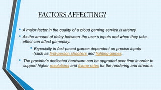 FACTORS AFFECTING?
• A major factor in the quality of a cloud gaming service is latency.
• As the amount of delay between the user’s inputs and when they take
effect can affect gameplay.
• Especially in fast-paced games dependent on precise inputs
(such as first-person shooters and fighting games.
• The provider’s dedicated hardware can be upgraded over time in order to
support higher resolutions and frame rates for the rendering and streams.
 