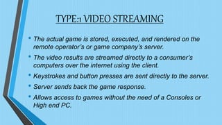 TYPE:1 VIDEO STREAMING
• The actual game is stored, executed, and rendered on the
remote operator’s or game company’s server.
• The video results are streamed directly to a consumer’s
computers over the internet using the client.
• Keystrokes and button presses are sent directly to the server.
• Server sends back the game response.
• Allows access to games without the need of a Consoles or
High end PC.
 