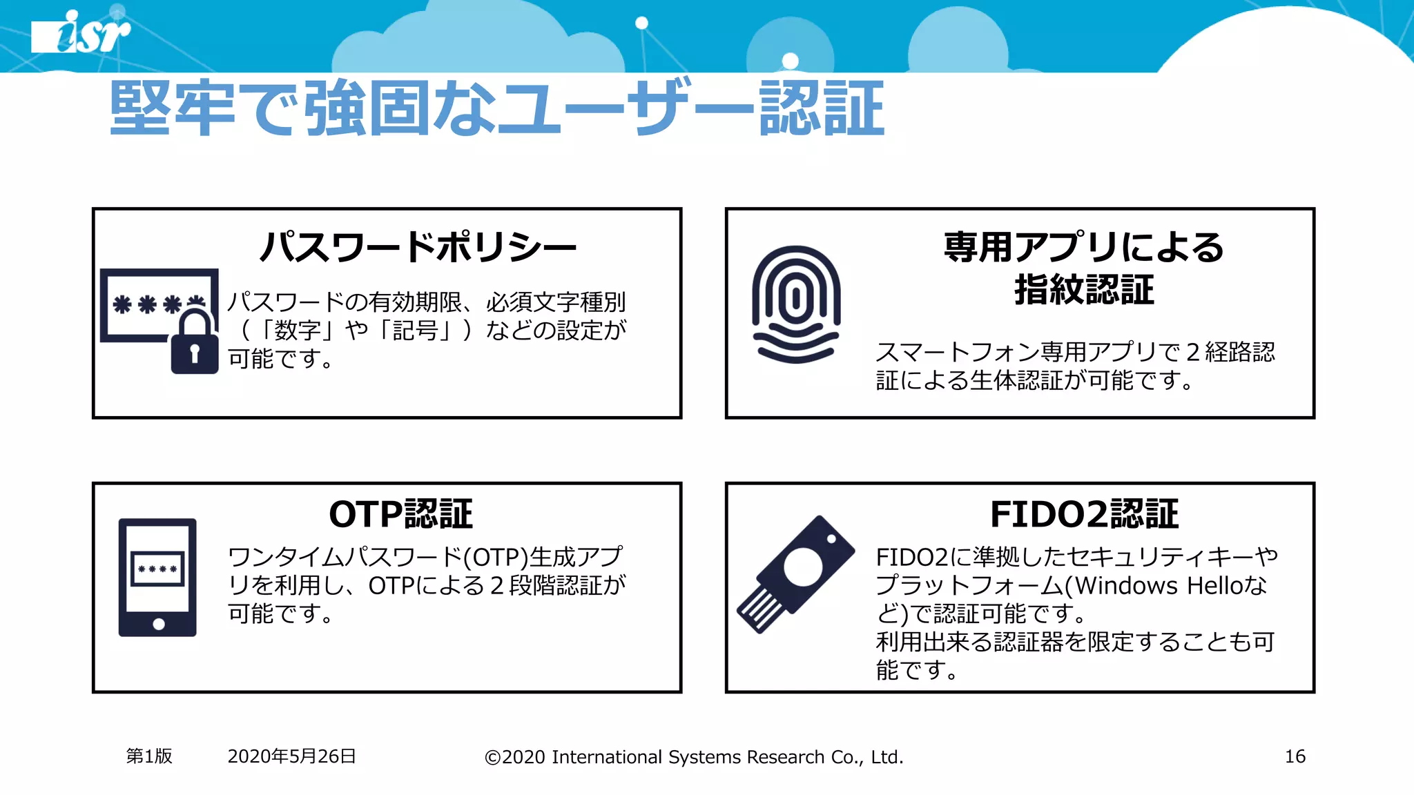 ©2020 International Systems Research Co., Ltd.
堅牢で強固なユーザー認証
2020年5月26日第1版 16
パスワードポリシー 専用アプリによる
指紋認証パスワードの有効期限、必須文字種別
（「数字」や「記号」）などの設定が
可能です。 スマートフォン専用アプリで２経路認
証による生体認証が可能です。
OTP認証
ワンタイムパスワード(OTP)生成アプ
リを利用し、OTPによる２段階認証が
可能です。
FIDO2認証
FIDO2に準拠したセキュリティキーや
プラットフォーム(Windows Helloな
ど)で認証可能です。
利用出来る認証器を限定することも可
能です。
 