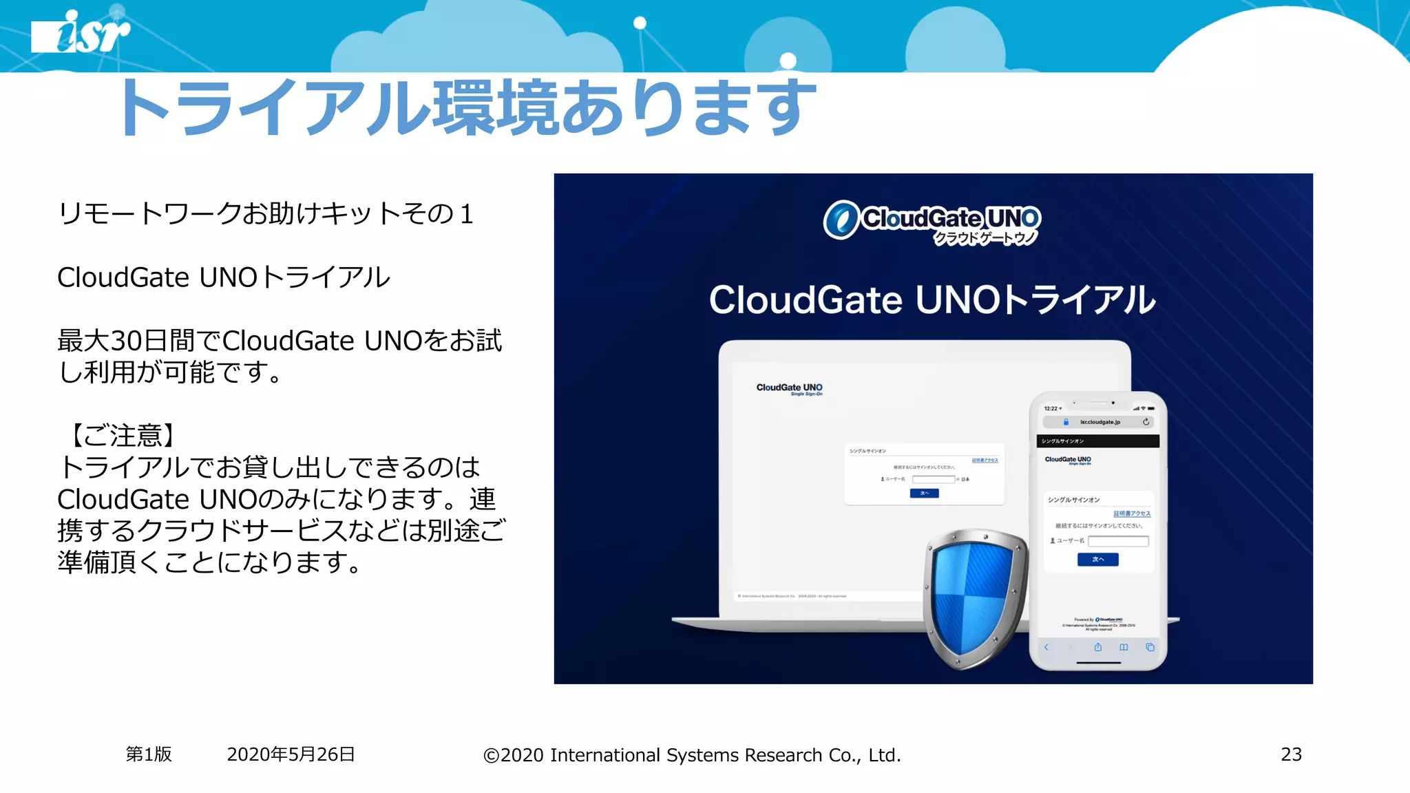 ©2020 International Systems Research Co., Ltd.
トライアル環境あります
2020年5月26日第1版 23
リモートワークお助けキットその１
CloudGate UNOトライアル
最大30日間でCloudGate UNOをお試
し利用が可能です。
【ご注意】
トライアルでお貸し出しできるのは
CloudGate UNOのみになります。連
携するクラウドサービスなどは別途ご
準備頂くことになります。
 