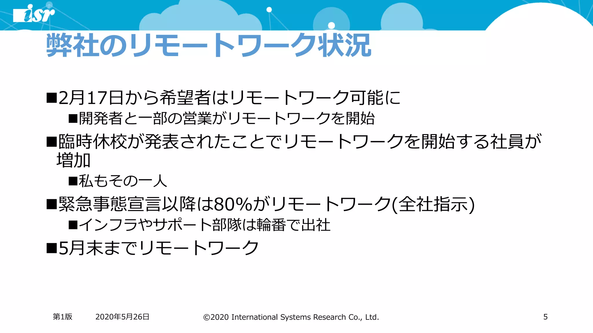 ©2020 International Systems Research Co., Ltd.
弊社のリモートワーク状況
◼2月17日から希望者はリモートワーク可能に
◼開発者と一部の営業がリモートワークを開始
◼臨時休校が発表されたことでリモートワークを開始する社員が
増加
◼私もその一人
◼緊急事態宣言以降は80%がリモートワーク(全社指示)
◼インフラやサポート部隊は輪番で出社
◼5月末までリモートワーク
2020年5月26日第1版 5
 
