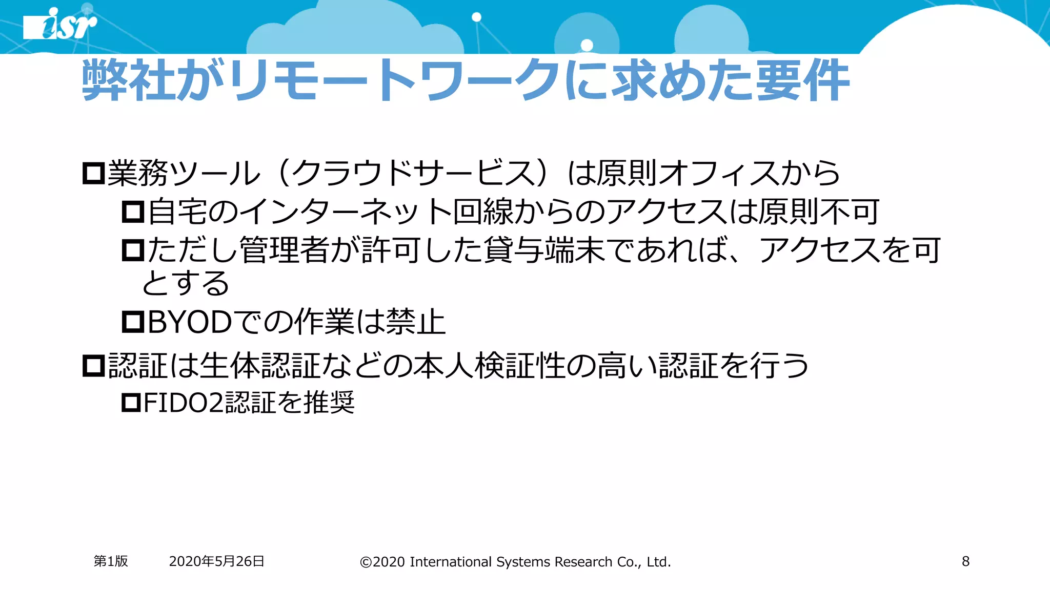 ©2020 International Systems Research Co., Ltd.
弊社がリモートワークに求めた要件
業務ツール（クラウドサービス）は原則オフィスから
自宅のインターネット回線からのアクセスは原則不可
ただし管理者が許可した貸与端末であれば、アクセスを可
とする
BYODでの作業は禁止
認証は生体認証などの本人検証性の高い認証を行う
FIDO2認証を推奨
2020年5月26日第1版 8
 
