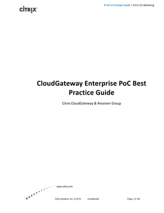 Proof of Concept Guide | Citrix CG Marketing




CloudGateway Enterprise PoC Best
         Practice Guide
            Citrix CloudGateway & Receiver Group




      www.citrix.com




     Citrix Systems, Inc. © 2012   Confidential                       Page i of 126
 