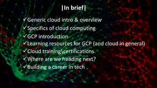 |In brief|
Generic cloud intro & overview
Specifics of cloud computing
GCP introduction
Learning resources for GCP (and cloud in general)
Cloud trainingcertifications
Where are we heading next?
Building a career in tech
 