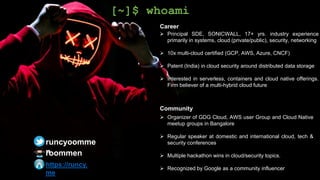 Career
 Principal SDE, SONICWALL, 17+ yrs. industry experience
primarily in systems, cloud (private/public), security, networking
 10x multi-cloud certified (GCP, AWS, Azure, CNCF)
 Patent (India) in cloud security around distributed data storage
 Interested in serverless, containers and cloud native offerings.
Firm believer of a multi-hybrid cloud future
Community
 Organizer of GDG Cloud, AWS user Group and Cloud Native
meetup groups in Bangalore
 Regular speaker at domestic and international cloud, tech &
security conferences
 Multiple hackathon wins in cloud/security topics.
 Recognized by Google as a community influencer
[~]$ whoami
runcyoomme
n
https://runcy.
me
roommen
 