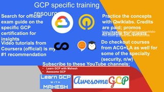GCP specific training
resourcesSearch for official
exam guide on the
specific GCP
certification for
insights
Practice the concepts
with Qwiklabs. Credits
are paid; promos
available for quests
Video tutorials from
Coursera (official) is my
#1 recommendation
Do checkout courses
from ACG+LA as well for
some of the specialty
(security, n/w)
Subscribe to these YouTube channels:
• Learn GCP with Mahesh
• Awesome GCP
https://medium.com/@sathishvj/qwiklabs-
free-codes-gcp-and-aws-e40f3855ffdb
 