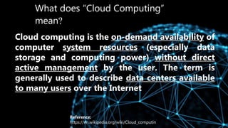 What does “Cloud Computing”
mean?
Cloud computing is the on-demand availability of
computer system resources (especially data
storage and computing power) without direct
active management by the user. The term is
generally used to describe data centers available
to many users over the Internet
Reference:
https://en.wikipedia.org/wiki/Cloud_computin
 