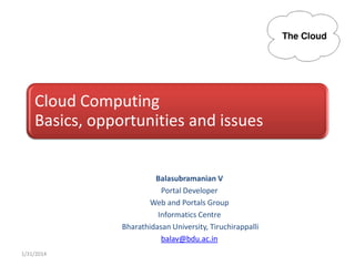 Cloud Computing
Basics, opportunities and issues

Balasubramanian V
Portal Developer
Web and Portals Group
Informatics Centre
Bharathidasan University, Tiruchirappalli
balav@bdu.ac.in
1/31/2014

 