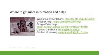 Where to get more information and help?
•Workshop presentations: http://btc.ctc.libguides.com/
•Dropbox help: https://dropbox.com/help
•Google Drive help:
https://support.google.com/drive/#topic=14940
•Contact the library: library@btc.ctc.edu
•Contact eLearning: elearninghelp@btc.ctc.edu
Photo by Steev Hise via Creative Commons License https://flic.kr/p/4HKJE1
 