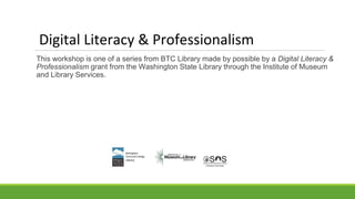 Digital Literacy & Professionalism
This workshop is one of a series from BTC Library made by possible by a Digital Literacy &
Professionalism grant from the Washington State Library through the Institute of Museum
and Library Services.
 