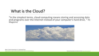 What is the Cloud?
“In the simplest terms, cloud computing means storing and accessing data
and programs over the Internet instead of your computer's hard drive. “ PC
Magazine
What Is Cloud Computing? (n.d.). Retrieved from
http://www.pcmag.com/article2/0%2C2817%2C2372163%2C00.asp Photo by Pattys-photos via Creative Commons https://flic.kr/p/abA2T4
 