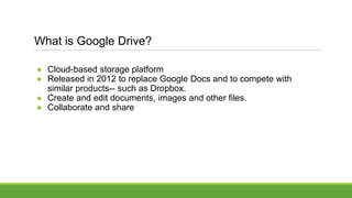What is Google Drive?
● Cloud-based storage platform
● Released in 2012 to replace Google Docs and to compete with
similar products-- such as Dropbox.
● Create and edit documents, images and other files.
● Collaborate and share
 