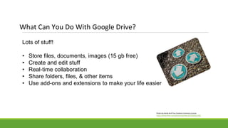Lots of stuff!
• Store files, documents, images (15 gb free)
• Create and edit stuff
• Real-time collaboration
• Share folders, files, & other items
• Use add-ons and extensions to make your life easier
What Can You Do With Google Drive?
Photo by Derek Bruff via Creative Commons License
https://www.flickr.com/photos/derekbruff/5583561290/
 