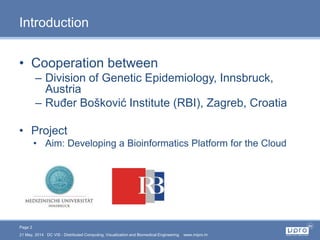 Page 2
21 May, 2014 DC VIS - Distributed Computing, Visualization and Biomedical Engineering www.mipro.hr
Introduction
• Cooperation between
– Division of Genetic Epidemiology, Innsbruck,
Austria
– Ruđer Bošković Institute (RBI), Zagreb, Croatia
• Project
• Aim: Developing a Bioinformatics Platform for the Cloud
 