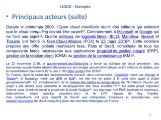 51
CLOUD – Exemples
• Principaux acteurs (suite)
Depuis le printemps 2009, l’Open cloud manifesto réunit des éditeurs qui estiment
que le cloud computing devrait être ouvert18
. Contrairement à Microsoft et Google qui
ne l'ont pas signé19
. Quatre éditeurs de logiciels libres (IELO, Mandriva, Nexedi et
TioLive) ont fondé la Free Cloud Alliance (FCA) le 25 mars 201020
. Cette dernière
propose une offre globale réunissant Iaas, Paas et SaaS, constituée de tous les
composants libres nécessaires aux applications progiciel de gestion intégré (ERP),
gestion de la relation client (CRM) ou gestion de la connaissance (KM)21
.
Le 22 novembre 2010, le gouvernement des États-Unis a lancé sa politique de cloud prioritaire : des
économies substantielles étaient attendues sur son budget annuel informatique de 80 milliards de dollars, par
la consolidation d'au moins 40 % des 2 100 data centers d'ici 201522
.
En France, dans le cadre des investissements d'avenir, deux consortiums, Cloudwatt mené par Orange et
Thales23
, et Numergy mené par SFR et Bull24
, ont été mis en place à la suite d'un appel à projet
gouvernemental25
. Un investissement de la Caisse des dépôts et consignations de 75 millions d'euros par
projet a été réalisé pour permettre le développement des deux sociétés26,27,28
. Un autre projet important
financé sous le même appel à projet est le projet Nu@ge29
, qui regroupe huit PME (opérateurs nationaux,
data-centers, virtual desktop providers, etc.) et le LIP6 (équipe de Guy Pujolle).
Ces consortiums ont pour objectif de fournir aux entreprises françaises et européennes, une
solution souveraine de cloud computing avec des données hébergées en France.
 
