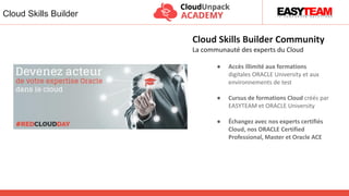 ● Accès illimité aux formations
digitales ORACLE University et aux
environnements de test
● Cursus de formations Cloud créés par
EASYTEAM et ORACLE University
● Échangez avec nos experts certifiés
Cloud, nos ORACLE Certified
Professional, Master et Oracle ACE
Cloud Skills Builder Community
La communauté des experts du Cloud
Cloud Skills Builder
 