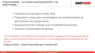 10/02/2015 2014 © EASYTEAM - Tous droits réservés 26
Cloud Institute – Le social Learning Network « by
EASYTEAM »
• Formation et training en mode SaaS
• Proposition unique pour accompagner les transformations et
gérer/piloter les changements
• Rayonnement de l’individu avec la ArKZoYd Community
• Canaliser la dynamique de groupe
« C'est le Netflix, le CanalPlay de la formation, avec le contenu et les environnements de
tests, la route à suivre et l'accès aux sachant. L'accompagnement à la transition vers de
Cloud »
Grégory Guillou - Cloud Product Manager et Oracle ACE
 