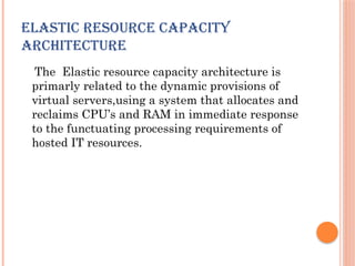 ELASTIC RESOURCE CAPACITY
ARCHITECTURE
The Elastic resource capacity architecture is
primarly related to the dynamic provisions of
virtual servers,using a system that allocates and
reclaims CPU’s and RAM in immediate response
to the functuating processing requirements of
hosted IT resources.
 